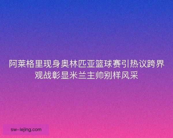 阿莱格里现身奥林匹亚篮球赛引热议跨界观战彰显米兰主帅别样风采
