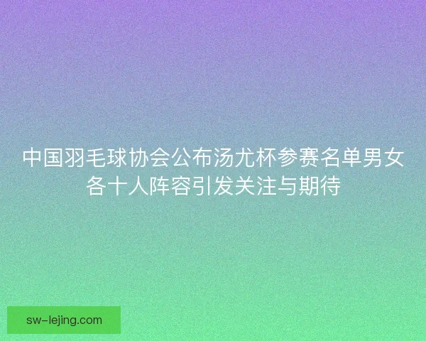 中国羽毛球协会公布汤尤杯参赛名单男女各十人阵容引发关注与期待