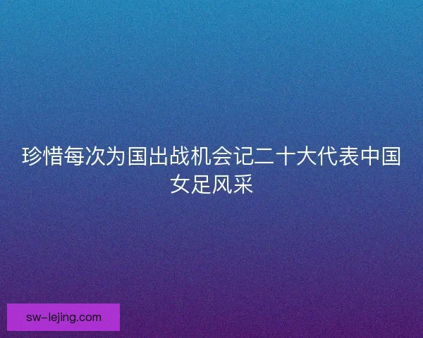 珍惜每次为国出战机会记二十大代表中国女足风采