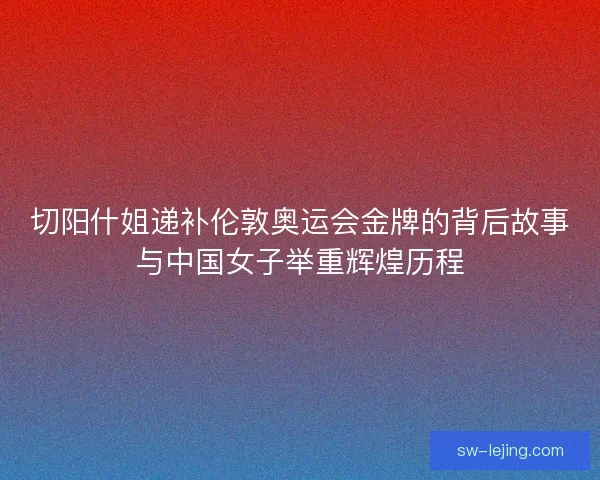 切阳什姐递补伦敦奥运会金牌的背后故事与中国女子举重辉煌历程