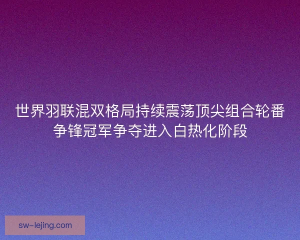世界羽联混双格局持续震荡顶尖组合轮番争锋冠军争夺进入白热化阶段
